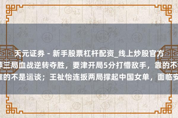 天元证券 - 新手股票杠杆配资_线上炒股官方配资杠杆 冯彦哲黄东萍三局血战逆转夺胜，要津开局5分打懵敌手，靠的不是运谈；王祉怡连扳两局撑起中国女单，面临安洗莹压力她能翻盘吗