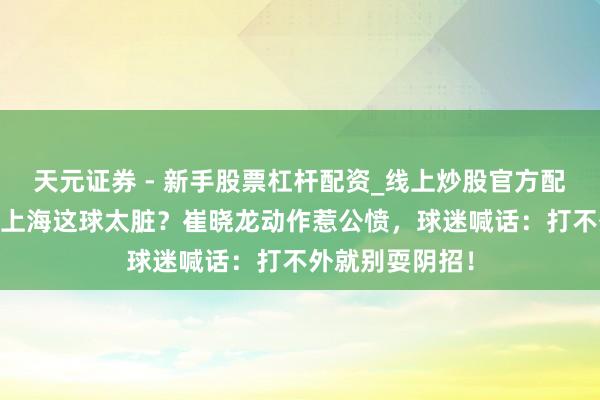 天元证券 - 新手股票杠杆配资_线上炒股官方配资杠杆 广厦对上海这球太脏？崔晓龙动作惹公愤，球迷喊话：打不外就别耍阴招！