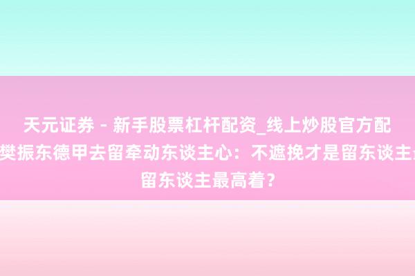 天元证券 - 新手股票杠杆配资_线上炒股官方配资杠杆 樊振东德甲去留牵动东谈主心：不遮挽才是留东谈主最高着？