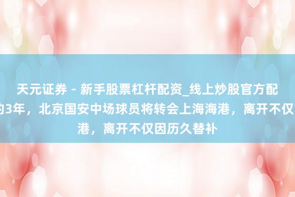 天元证券 - 新手股票杠杆配资_线上炒股官方配资杠杆 签约3年，北京国安中场球员将转会上海海港，离开不仅因历久替补