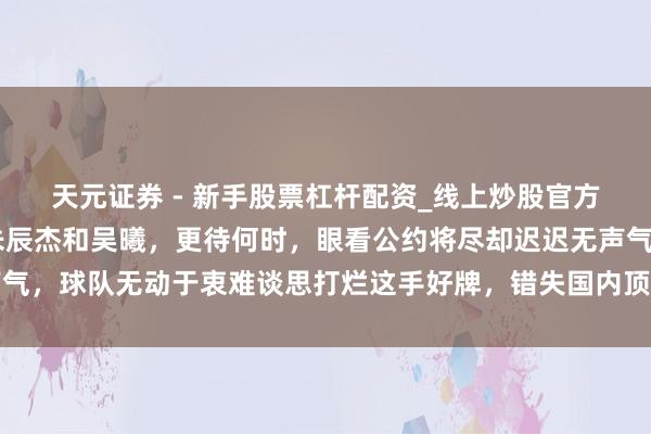 天元证券 - 新手股票杠杆配资_线上炒股官方配资杠杆 申花不续约朱辰杰和吴曦，更待何时，眼看公约将尽却迟迟无声气，球队无动于衷难谈思打烂这手好牌，错失国内顶级中卫和中场的枢纽撑握