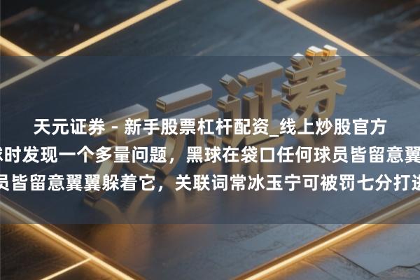 天元证券 - 新手股票杠杆配资_线上炒股官方配资杠杆 看常冰玉打球时发现一个多量问题，黑球在袋口任何球员皆留意翼翼躲着它，关联词常冰玉宁可被罚七分打进黑球以掀开球路