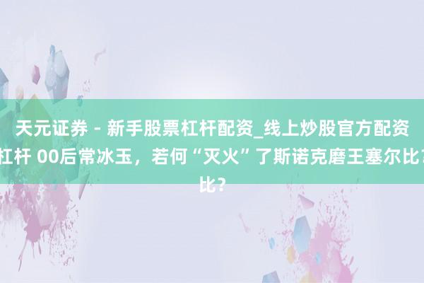 天元证券 - 新手股票杠杆配资_线上炒股官方配资杠杆 00后常冰玉，若何“灭火”了斯诺克磨王塞尔比？