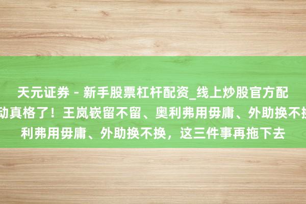 天元证券 - 新手股票杠杆配资_线上炒股官方配资杠杆 辽宁男篮真得动真格了！王岚嵚留不留、奥利弗用毋庸、外助换不换，这三件事再拖下去