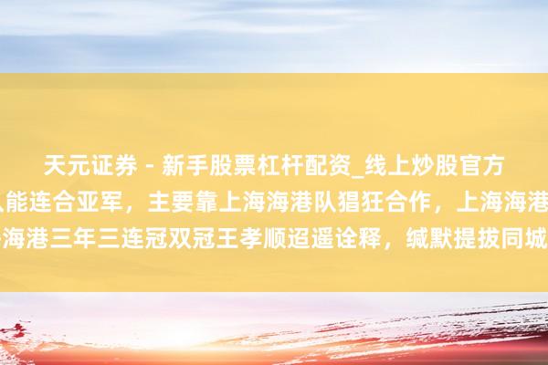 天元证券 - 新手股票杠杆配资_线上炒股官方配资杠杆 这几年申花队能连合亚军，主要靠上海海港队猖狂合作，上海海港三年三连冠双冠王孝顺迢遥诠释，缄默提拔同城竞争敌手成为最大黑马