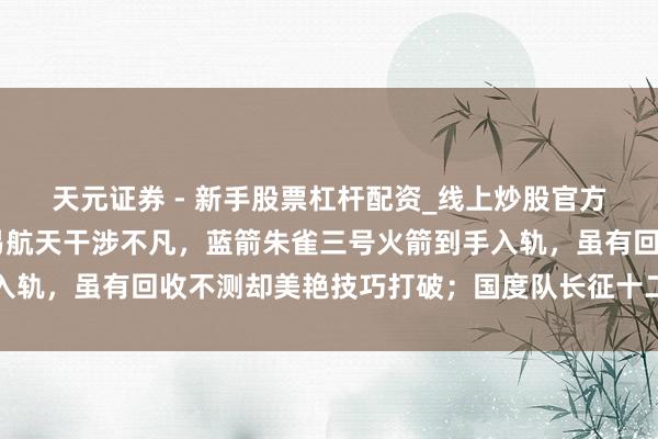 天元证券 - 新手股票杠杆配资_线上炒股官方配资杠杆 最近中邦交易航天干涉不凡,蓝箭朱雀三号火箭到手入轨,虽有回收不测却美艳技巧打破;国度队长征十二号甲紧随自后