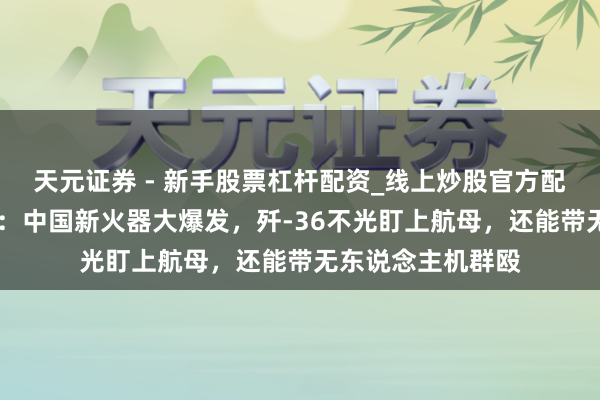天元证券 - 新手股票杠杆配资_线上炒股官方配资杠杆 好意思媒：中国新火器大爆发，歼-36不光盯上航母，还能带无东说念主机群殴