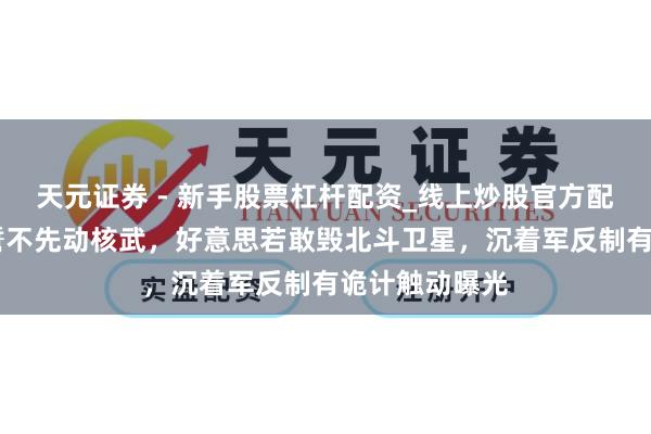 天元证券 - 新手股票杠杆配资_线上炒股官方配资杠杆 中国誓不先动核武，好意思若敢毁北斗卫星，沉着军反制有诡计触动曝光