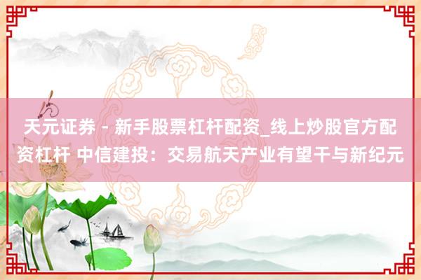 天元证券 - 新手股票杠杆配资_线上炒股官方配资杠杆 中信建投：交易航天产业有望干与新纪元