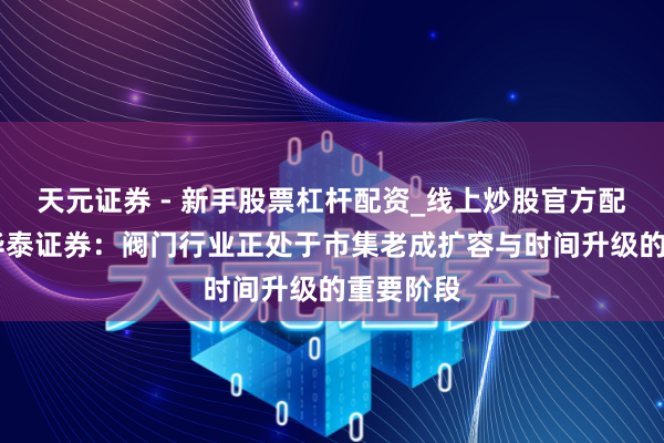 天元证券 - 新手股票杠杆配资_线上炒股官方配资杠杆 华泰证券：阀门行业正处于市集老成扩容与时间升级的重要阶段