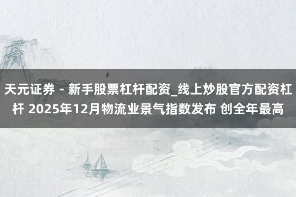 天元证券 - 新手股票杠杆配资_线上炒股官方配资杠杆 2025年12月物流业景气指数发布 创全年最高