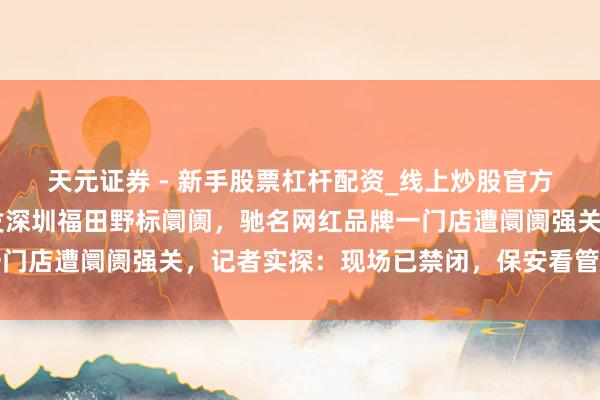 天元证券 - 新手股票杠杆配资_线上炒股官方配资杠杆 撕破脸！事发深圳福田野标阛阓，驰名网红品牌一门店遭阛阓强关，记者实探：现场已禁闭，保安看管！多方发声