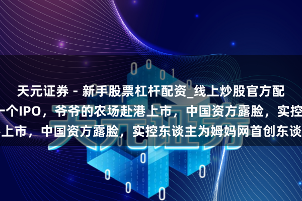 天元证券 - 新手股票杠杆配资_线上炒股官方配资杠杆 90后家长捧出一个IPO，爷爷的农场赴港上市，中国资方露脸，实控东谈主为姆妈网首创东谈主