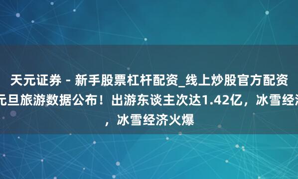 天元证券 - 新手股票杠杆配资_线上炒股官方配资杠杆 元旦旅游数据公布！出游东谈主次达1.42亿，冰雪经济火爆