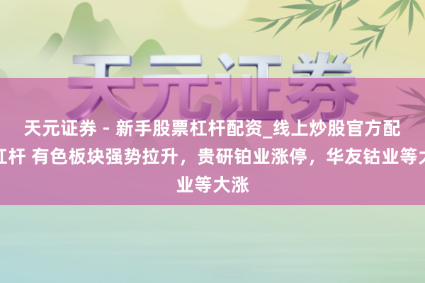 天元证券 - 新手股票杠杆配资_线上炒股官方配资杠杆 有色板块强势拉升，贵研铂业涨停，华友钴业等大涨