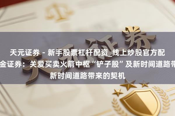 天元证券 - 新手股票杠杆配资_线上炒股官方配资杠杆 国金证券：关爱买卖火箭中枢“铲子股”及新时间道路带来的契机