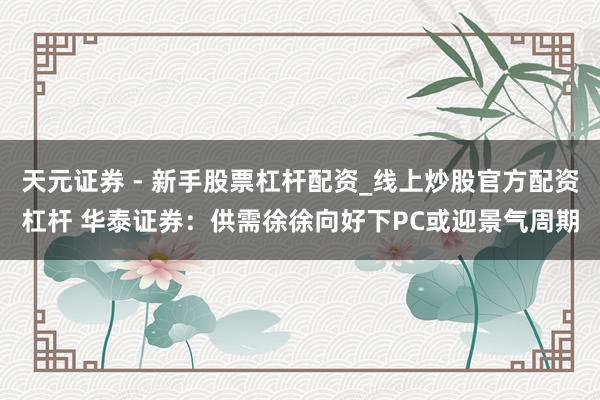 天元证券 - 新手股票杠杆配资_线上炒股官方配资杠杆 华泰证券：供需徐徐向好下PC或迎景气周期