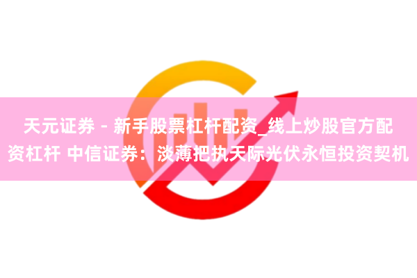 天元证券 - 新手股票杠杆配资_线上炒股官方配资杠杆 中信证券：淡薄把执天际光伏永恒投资契机
