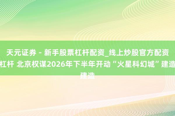 天元证券 - 新手股票杠杆配资_线上炒股官方配资杠杆 北京权谋2026年下半年开动“火星科幻城”建造