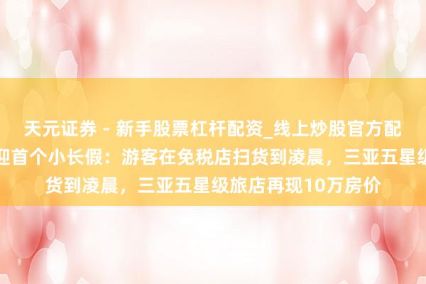 天元证券 - 新手股票杠杆配资_线上炒股官方配资杠杆 封关后海南迎首个小长假:游客在免税店扫货到凌晨,三亚五星级旅店再现10万房价