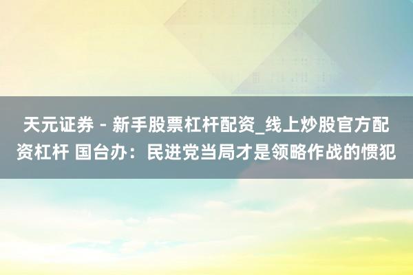 天元证券 - 新手股票杠杆配资_线上炒股官方配资杠杆 国台办：民进党当局才是领略作战的惯犯