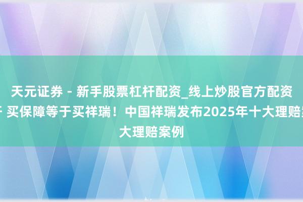 天元证券 - 新手股票杠杆配资_线上炒股官方配资杠杆 买保障等于买祥瑞！中国祥瑞发布2025年十大理赔案例
