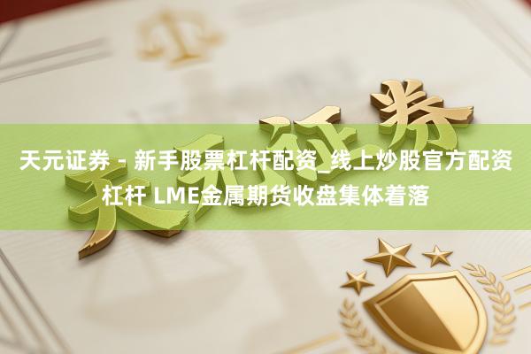天元证券 - 新手股票杠杆配资_线上炒股官方配资杠杆 LME金属期货收盘集体着落