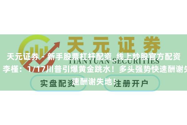 天元证券 - 新手股票杠杆配资_线上炒股官方配资杠杆 李槿：1/17川普引爆黄金跳水！多头强势快速酬谢失地！