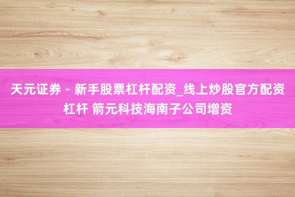 天元证券 - 新手股票杠杆配资_线上炒股官方配资杠杆 箭元科技海南子公司增资