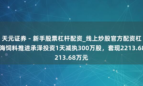 天元证券 - 新手股票杠杆配资_线上炒股官方配资杠杆 粤海饲料推进承泽投资1天减执300万股，套现2213.68万元