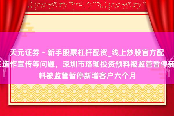 天元证券 - 新手股票杠杆配资_线上炒股官方配资杠杆 因存在造作宣传等问题，深圳市珞珈投资预料被监管暂停新增客户六个月