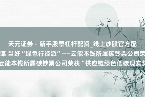 天元证券 - 新手股票杠杆配资_线上炒股官方配资杠杆 践行“双碳”计谋 当好“绿色行径派”——云能本钱所属碳钞票公司荣获“供应链绿色低碳现实奖”