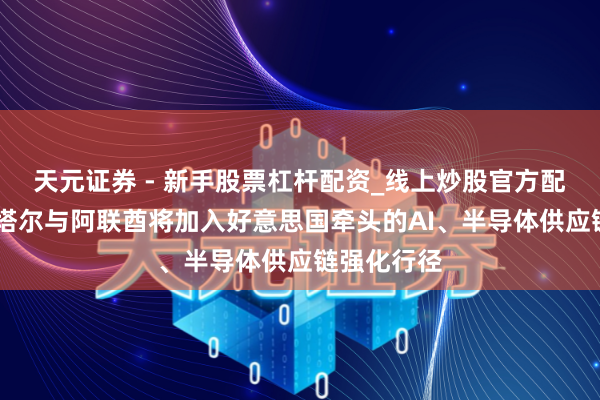 天元证券 - 新手股票杠杆配资_线上炒股官方配资杠杆 卡塔尔与阿联酋将加入好意思国牵头的AI、半导体供应链强化行径